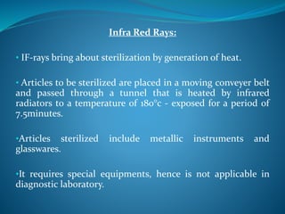 Infra Red Rays:
• IF-rays bring about sterilization by generation of heat.
• Articles to be sterilized are placed in a moving conveyer belt
and passed through a tunnel that is heated by infrared
radiators to a temperature of 180°c - exposed for a period of
7.5minutes.
•Articles sterilized include metallic instruments and
glasswares.
•It requires special equipments, hence is not applicable in
diagnostic laboratory.
 