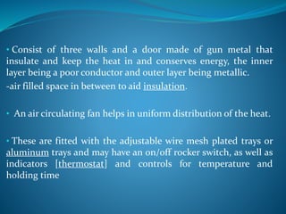 • Consist of three walls and a door made of gun metal that
insulate and keep the heat in and conserves energy, the inner
layer being a poor conductor and outer layer being metallic.
-air filled space in between to aid insulation.
• An air circulating fan helps in uniform distribution of the heat.
• These are fitted with the adjustable wire mesh plated trays or
aluminum trays and may have an on/off rocker switch, as well as
indicators [thermostat] and controls for temperature and
holding time
 