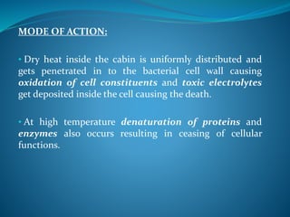 MODE OF ACTION:
• Dry heat inside the cabin is uniformly distributed and
gets penetrated in to the bacterial cell wall causing
oxidation of cell constituents and toxic electrolytes
get deposited inside the cell causing the death.
• At high temperature denaturation of proteins and
enzymes also occurs resulting in ceasing of cellular
functions.
 