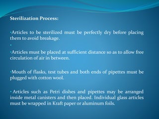 Sterilization Process:
•Articles to be sterilized must be perfectly dry before placing
them to avoid breakage.
•
•Articles must be placed at sufficient distance so as to allow free
circulation of air in between.
•Mouth of flasks, test tubes and both ends of pipettes must be
plugged with cotton wool.
• Articles such as Petri dishes and pipettes may be arranged
inside metal canisters and then placed. Individual glass articles
must be wrapped in Kraft paper or aluminum foils.
 