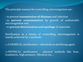 The principle reasons for controlling microorganism are :
• to prevent transmission of diseases and infection
• to prevent contamination by growth of undesirable
microorganism and
• to prevent deterioration and spoilage of materials.
Sterilization as a means of controlling microorganism is
mainly achieved by 2 methods:
<>CHEMICAL sterilization – chemicals as sterilizing agent.
<>PHYSICAL sterilization – physical methods like heat,
irradiation, high pressure, filtration etc..,
 