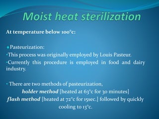 At temperature below 100°c:
Pasteurization:
•This process was originally employed by Louis Pasteur.
•Currently this procedure is employed in food and dairy
industry.
• There are two methods of pasteurization,
holder method [heated at 63°c for 30 minutes]
flash method [heated at 72°c for 15sec.] followed by quickly
cooling to 13°c.
 