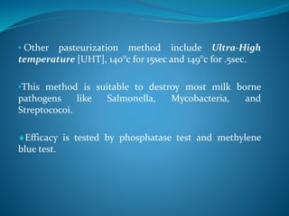 • Other pasteurization method include Ultra-High
temperature [UHT], 140°c for 15sec and 149°c for .5sec.
•This method is suitable to destroy most milk borne
pathogens like Salmonella, Mycobacteria, and
Streptococoi.
Efficacy is tested by phosphatase test and methylene
blue test.
 