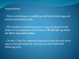 Inspissations:
• This is a technique to solidify as well as disinfect egg and
serum containing media.
• The medium containing serum or egg are placed in the
slopes of an inspissator and heated at 80-85°cfor 30 mnts
on three successive days.
• On the 1st day the vegetative bacteria would die and those
spores that germinate by next day are then killed the
following days.
 