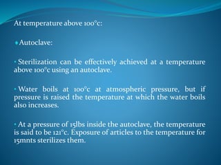 At temperature above 100°c:
Autoclave:
• Sterilization can be effectively achieved at a temperature
above 100°c using an autoclave.
• Water boils at 100°c at atmospheric pressure, but if
pressure is raised the temperature at which the water boils
also increases.
• At a pressure of 15lbs inside the autoclave, the temperature
is said to be 121°c. Exposure of articles to the temperature for
15mnts sterilizes them.
 