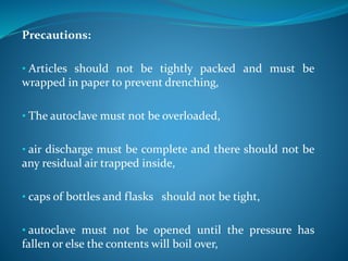Precautions:
• Articles should not be tightly packed and must be
wrapped in paper to prevent drenching,
• The autoclave must not be overloaded,
• air discharge must be complete and there should not be
any residual air trapped inside,
• caps of bottles and flasks should not be tight,
• autoclave must not be opened until the pressure has
fallen or else the contents will boil over,
 