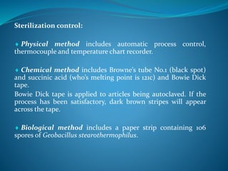 Sterilization control:
 Physical method includes automatic process control,
thermocouple and temperature chart recorder.
 Chemical method includes Browne’s tube No.1 (black spot)
and succinic acid (who’s melting point is 121c) and Bowie Dick
tape.
Bowie Dick tape is applied to articles being autoclaved. If the
process has been satisfactory, dark brown stripes will appear
across the tape.
 Biological method includes a paper strip containing 106
spores of Geobacillus stearothermophilus.
 