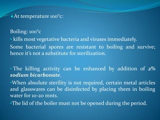 At temperature 100°c:
Boiling: 100°c
• kills most vegetative bacteria and viruses immediately.
Some bacterial spores are resistant to boiling and survive;
hence it’s not a substitute for sterilization.
• The killing activity can be enhanced by addition of 2%
sodium bicarbonate.
•When absolute sterility is not required, certain metal articles
and glasswares can be disinfected by placing them in boiling
water for 10-20 mnts.
•The lid of the boiler must not be opened during the period.
 
