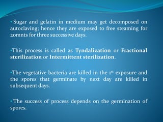 • Sugar and gelatin in medium may get decomposed on
autoclaving; hence they are exposed to free steaming for
20mnts for three successive days.
•This process is called as Tyndalization or Fractional
sterilization or Intermittent sterilization.
•The vegetative bacteria are killed in the 1st exposure and
the spores that germinate by next day are killed in
subsequent days.
• The success of process depends on the germination of
spores.
 