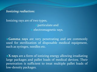 Ionizing radiation:
Ionizing rays are of two types,
particulate and
 electromagnetic rays.
Gamma rays are very penetrating and are commonly
used for sterilization of disposable medical equipment,
such as syringes, needles etc.
X-rays are a form of ionizing energy allowing irradiating
large packages and pallet loads of medical devices. Their
penetration is sufficient to treat multiple pallet loads of
low-density packages.
 