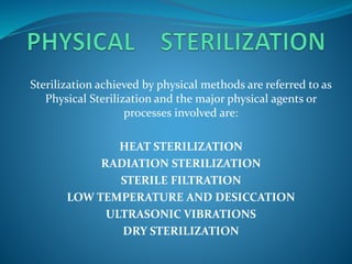Sterilization achieved by physical methods are referred to as
Physical Sterilization and the major physical agents or
processes involved are:
HEAT STERILIZATION
RADIATION STERILIZATION
STERILE FILTRATION
LOW TEMPERATURE AND DESICCATION
ULTRASONIC VIBRATIONS
DRY STERILIZATION
 