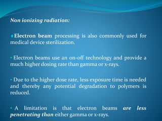 Non ionizing radiation:
Electron beam processing is also commonly used for
medical device sterilization.
• Electron beams use an on-off technology and provide a
much higher dosing rate than gamma or x-rays.
• Due to the higher dose rate, less exposure time is needed
and thereby any potential degradation to polymers is
reduced.
• A limitation is that electron beams are less
penetrating than either gamma or x-rays.
 
