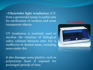 Ultraviolet light irradiation (UV,
from a germicidal lamp) is useful only
for sterilization of surfaces and some
transparent objects.
UV irradiation is routinely used to
sterilize the interiors of biological
safety cabinets between uses, but is
ineffective in shaded areas, including
areas under dirt
It also damages some plastics, such as
polystyrene foam if exposed for
prolonged periods of time.
UV Sterilizer
 