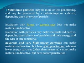  Subatomic particles may be more or less penetrating,
and may be generated by a radioisotope or a device,
depending upon the type of particle.
Irradiation with X-rays or gamma rays does not make
materials radioactive.
Irradiation with particles may make materials radioactive,
depending upon the type of particles and their energy, and
the type of target material:
neutrons and very high-energy particles can make
materials radioactive, but have good penetration, whereas
lower energy particles (other than neutrons) cannot make
materials radioactive, but have poorer penetration.
 