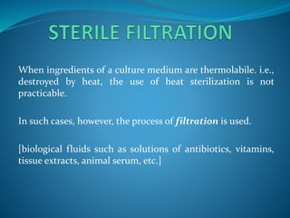 When ingredients of a culture medium are thermolabile. i.e.,
destroyed by heat, the use of heat sterilization is not
practicable.
In such cases, however, the process of filtration is used.
[biological fluids such as solutions of antibiotics, vitamins,
tissue extracts, animal serum, etc.]
 