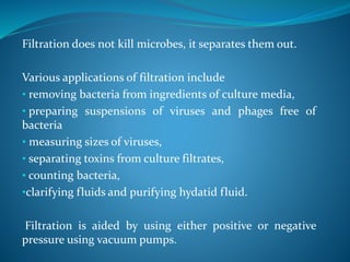 Filtration does not kill microbes, it separates them out.
Various applications of filtration include
• removing bacteria from ingredients of culture media,
• preparing suspensions of viruses and phages free of
bacteria
• measuring sizes of viruses,
• separating toxins from culture filtrates,
• counting bacteria,
•clarifying fluids and purifying hydatid fluid.
Filtration is aided by using either positive or negative
pressure using vacuum pumps.
 