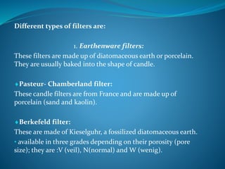 Different types of filters are:
1. Earthenware filters:
These filters are made up of diatomaceous earth or porcelain.
They are usually baked into the shape of candle.
Pasteur- Chamberland filter:
These candle filters are from France and are made up of
porcelain (sand and kaolin).
Berkefeld filter:
These are made of Kieselguhr, a fossilized diatomaceous earth.
• available in three grades depending on their porosity (pore
size); they are :V (veil), N(normal) and W (wenig).
 