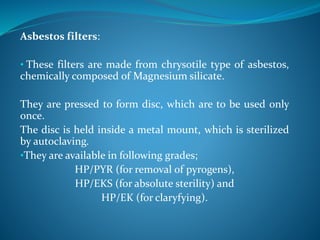 Asbestos filters:
• These filters are made from chrysotile type of asbestos,
chemically composed of Magnesium silicate.
They are pressed to form disc, which are to be used only
once.
The disc is held inside a metal mount, which is sterilized
by autoclaving.
•They are available in following grades;
HP/PYR (for removal of pyrogens),
HP/EKS (for absolute sterility) and
HP/EK (for claryfying).
 