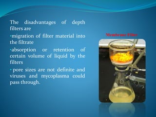 The disadvantages of depth
filters are
•migration of filter material into
the filtrate
•absorption or retention of
certain volume of liquid by the
filters
• pore sizes are not definite and
viruses and mycoplasma could
pass through.
Membrane Filter
 