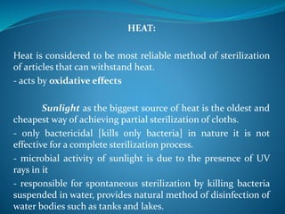 HEAT:
Heat is considered to be most reliable method of sterilization
of articles that can withstand heat.
- acts by oxidative effects
Sunlight as the biggest source of heat is the oldest and
cheapest way of achieving partial sterilization of cloths.
- only bactericidal [kills only bacteria] in nature it is not
effective for a complete sterilization process.
- microbial activity of sunlight is due to the presence of UV
rays in it
- responsible for spontaneous sterilization by killing bacteria
suspended in water, provides natural method of disinfection of
water bodies such as tanks and lakes.
 