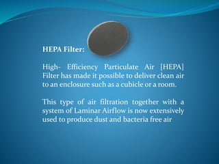 HEPA Filter:
High- Efficiency Particulate Air [HEPA]
Filter has made it possible to deliver clean air
to an enclosure such as a cubicle or a room.
This type of air filtration together with a
system of Laminar Airflow is now extensively
used to produce dust and bacteria free air
 