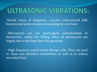 •Sound waves of frequency >20,000 cycle/second kills
bacteria and some viruses on exposing for one hour.
• Microwaves are not particularly antimicrobial in
themselves, rather the killing effect of microwaves are
largely due to the heat that they generate.
• High frequency sound waves disrupt cells. They are used
to clean and disinfect instruments as well as to reduce
microbial load.
 