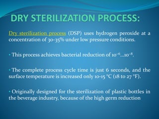 Dry sterilization process (DSP) uses hydrogen peroxide at a
concentration of 30-35% under low pressure conditions.
• This process achieves bacterial reduction of 10−6...10−8.
• The complete process cycle time is just 6 seconds, and the
surface temperature is increased only 10-15 °C (18 to 27 °F).
• Originally designed for the sterilization of plastic bottles in
the beverage industry, because of the high germ reduction
 