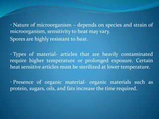 • Nature of microorganism – depends on species and strain of
microorganism, sensitivity to heat may vary.
Spores are highly resistant to heat.
• Types of material- articles that are heavily contaminated
require higher temperature or prolonged exposure. Certain
heat sensitive articles must be sterilized at lower temperature.
• Presence of organic material- organic materials such as
protein, sugars, oils, and fats increase the time required.
 