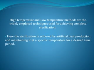 High temperature and Low temperature methods are the
widely employed techniques used for achieving complete
sterilization.
• Here the sterilization is achieved by artificial heat production
and maintaining it at a specific temperature for a desired time
period.
 