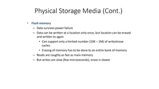 Physical Storage Media (Cont.)
• Flash memory
– Data survives power failure
– Data can be written at a location only once, but location can be erased
and written to again
• Can support only a limited number (10K – 1M) of write/erase
cycles.
• Erasing of memory has to be done to an entire bank of memory
– Reads are roughly as fast as main memory
– But writes are slow (few microseconds), erase is slower
 