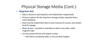 Physical Storage Media (Cont.)
• Magnetic-disk
– Data is stored on spinning disk, and read/written magnetically
– Primary medium for the long-term storage of data; typically stores
entire database.
– Data must be moved from disk to main memory for access, and written
back for storage
– direct-access – possible to read data on disk in any order, unlike
magnetic tape
– Survives power failures and system crashes
• disk failure can destroy data: is rare but does happen
 