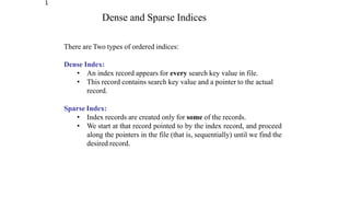 1
Dense and Sparse Indices
There are Two types of ordered indices:
Dense Index:
• An index record appears for every search key value in file.
• This record contains search key value and a pointer to the actual
record.
Sparse Index:
• Index records are created only for some of the records.
• We start at that record pointed to by the index record, and proceed
along the pointers in the file (that is, sequentially) until we find the
desired record.
 