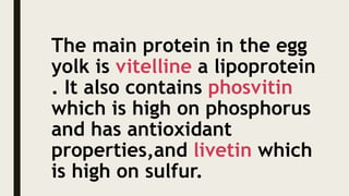 The main protein in the egg
yolk is vitelline a lipoprotein
. It also contains phosvitin
which is high on phosphorus
and has antioxidant
properties,and livetin which
is high on sulfur.
 