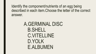Identify the component/nutrients of an egg being
described in each item.Choose the letter of the correct
answer.
A.GERMINAL DISC
B.SHELL
C.VITELLINE
D.YOLK
E.ALBUMEN
 