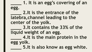 ____ 1. It is an egg’s covering of an
egg.
____ 2.It is the entrance of the
latebra,channel leading to the
center of the yolk.
____ 3.It contains the 33% of the
liquid weight of an egg.
____ 4.It is the main protein in the
egg yolk.
____ 5.It is also know as egg white.
 