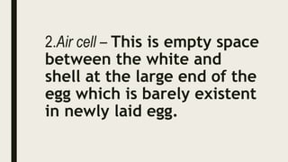 2.Air cell – This is empty space
between the white and
shell at the large end of the
egg which is barely existent
in newly laid egg.
 