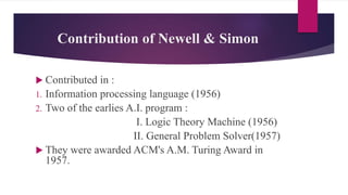 Contribution of Newell & Simon
 Contributed in :
1. Information processing language (1956)
2. Two of the earlies A.I. program :
I. Logic Theory Machine (1956)
II. General Problem Solver(1957)
 They were awarded ACM's A.M. Turing Award in
1957.
 