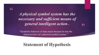 “
”
A physical symbol system has the
necessary and sufficient means of
general intelligent action .
Statement of Hypothesis
“Symbolic behavior of man arises because he has the
characteristics of a physical symbol system .”
 