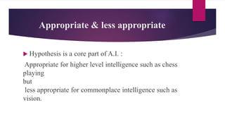 Appropriate & less appropriate
 Hypothesis is a core part of A.I. :
Appropriate for higher level intelligence such as chess
playing
but
less appropriate for commonplace intelligence such as
vision.
 