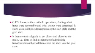  G.P.S. focus on the available operations, finding what
input were acceptable and what output were generated. It
starts with symbolic descriptions of the start state and the
goal state.
 It then creates subgoals to get closer and closer to the
goals, i.e. aims to find a sequence of admissible
transformations that will transform the state into the goal
state.
 