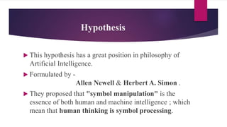 Hypothesis
 This hypothesis has a great position in philosophy of
Artificial Intelligence.
 Formulated by -
Allen Newell & Herbert A. Simon .
 They proposed that "symbol manipulation" is the
essence of both human and machine intelligence ; which
mean that human thinking is symbol processing.
 