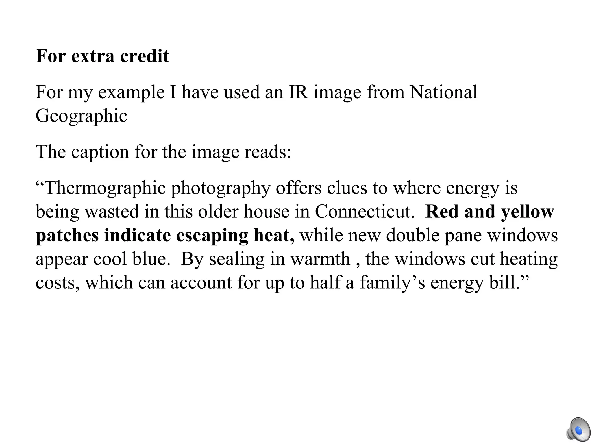 For extra credit   For my example I have used an IR image from National Geographic The caption for the image reads: “Thermographic photography offers clues to where energy is being wasted in this older house in Connecticut.  Red and yellow patches indicate escaping heat,  while new double pane windows appear cool blue.  By sealing in warmth , the windows cut heating costs, which can account for up to half a family’s energy bill.” 