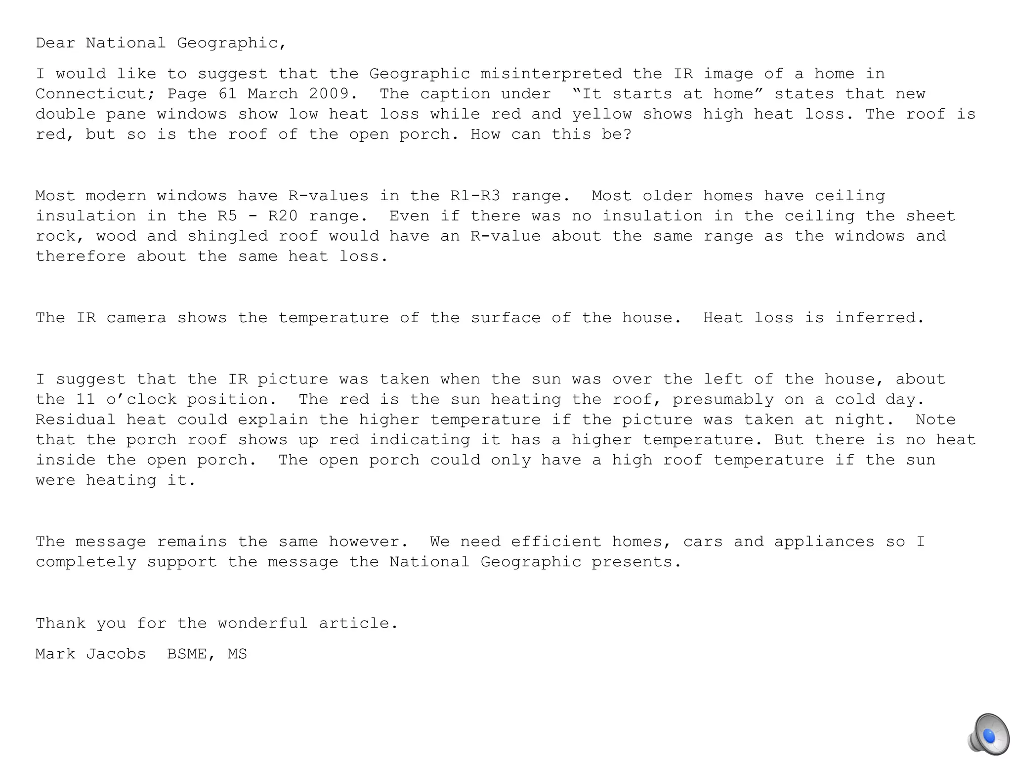 Dear National Geographic, I would like to suggest that the Geographic misinterpreted the IR image of a home in Connecticut; Page 61 March 2009.  The caption under  “It starts at home” states that new double pane windows show low heat loss while red and yellow shows high heat loss. The roof is red, but so is the roof of the open porch. How can this be?   Most modern windows have R-values in the R1-R3 range.  Most older homes have ceiling insulation in the R5 - R20 range.  Even if there was no insulation in the ceiling the sheet rock, wood and shingled roof would have an R-value about the same range as the windows and therefore about the same heat loss.    The IR camera shows the temperature of the surface of the house.  Heat loss is inferred.   I suggest that the IR picture was taken when the sun was over the left of the house, about the 11 o’clock position.  The red is the sun heating the roof, presumably on a cold day. Residual heat could explain the higher temperature if the picture was taken at night.  Note that the porch roof shows up red indicating it has a higher temperature. But there is no heat inside the open porch.  The open porch could only have a high roof temperature if the sun were heating it.    The message remains the same however.  We need efficient homes, cars and appliances so I completely support the message the National Geographic presents.   Thank you for the wonderful article. Mark Jacobs  BSME, MS   