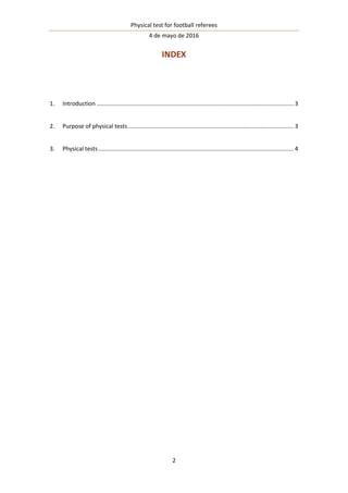 Physical test for football referees
4 de mayo de 2016
2
INDEX
1. Introduction .......................................................................................................................... 3
2. Purpose of physical tests....................................................................................................... 3
3. Physical tests......................................................................................................................... 4
 