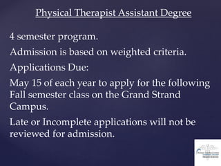 Physical Therapist Assistant Degree
4 semester program.
Admission is based on weighted criteria.
Applications Due:
May 15 of each year to apply for the following
Fall semester class on the Grand Strand
Campus.
Late or Incomplete applications will not be
reviewed for admission.
 