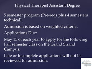 Physical Therapist Assistant Degree
5 semester program (Pre-reqs plus 4 semesters
technical).
Admission is based on weighted criteria.
Applications Due:
May 15 of each year to apply for the following
Fall semester class on the Grand Strand
Campus.
Late or Incomplete applications will not be
reviewed for admission.
 