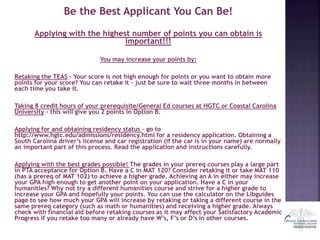 Be the Best Applicant You Can Be!
Applying with the highest number of points you can obtain is
important!!!
You may increase your points by:
Retaking the TEAS – Your score is not high enough for points or you want to obtain more
points for your score? You can retake it – just be sure to wait three months in between
each time you take it.
Taking 8 credit hours of your prerequisite/General Ed courses at HGTC or Coastal Carolina
University – this will give you 2 points in Option B.
Applying for and obtaining residency status – go to
http://www.hgtc.edu/admissions/residency.html for a residency application. Obtaining a
South Carolina driver’s license and car registration (if the car is in your name) are normally
an important part of this process. Read the application and instructions carefully.
Applying with the best grades possible! The grades in your prereq courses play a large part
in PTA acceptance for Option B. Have a C in MAT 120? Consider retaking it or take MAT 110
(has a prereq of MAT 102) to achieve a higher grade. Achieving an A in either may increase
your GPA high enough to get another point on your application. Have a C in your
humanities? Why not try a different humanities course and strive for a higher grade to
increase your GPA and hopefully your points. You can use the calculator on the Libguides
page to see how much your GPA will increase by retaking or taking a different course in the
same prereq category (such as math or humanities) and receiving a higher grade. Always
check with financial aid before retaking courses as it may affect your Satisfactory Academic
Progress if you retake too many or already have W’s, F’s or D’s in other courses.
 