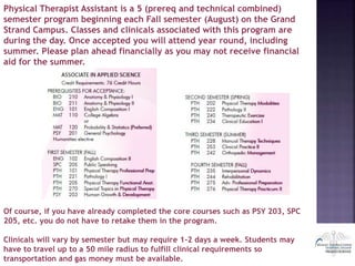 Physical Therapist Assistant is a 5 (prereq and technical combined)
semester program beginning each Fall semester (August) on the Grand
Strand Campus. Classes and clinicals associated with this program are
during the day. Once accepted you will attend year round, including
summer. Please plan ahead financially as you may not receive financial
aid for the summer.
Of course, if you have already completed the core courses such as PSY 203, SPC
205, etc. you do not have to retake them in the program.
Clinicals will vary by semester but may require 1-2 days a week. Students may
have to travel up to a 50 mile radius to fulfill clinical requirements so
transportation and gas money must be available.
 