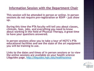 Information Session with the Department Chair
This session will be attended in person or online. In person
sessions do not require pre-registration or RSVP - just show
up.
During this time the PTA faculty will tell you about classes,
clinicals, fees, jobs, and everything you need to know
about working in the field of Physical Therapy. A great time
to have your questions answered.
In person sessions allow you to take a tour of HGTC’s PTA
educational facilities and see the state of the art equipment
you will be training to use.
Links to the dates and times of in person sessions or to view
the online sessions are available on your health science
Libguides page, http://libguides.hgtc.edu/healthscience
 