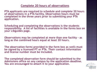 Complete 20 hours of observations
PTA applicants are required to schedule and complete 20 hours
of observations in a PTA facility. Observation hours must be
completed in the three years prior to submitting your PTA
application.
Scheduling and completing the observations is the students
responsibility. A list of facilities is available in the forms box on
your Libguides page.
Observations may be completed at more than one facility – as
long as the combined hours equal at least 20 hours.
The observation form( provided in the form box as well) must
be signed by a licensed PT or PTA. Their contact information
and license number must be included.
The completed observation form should be submitted to the
Admissions office on any campus by the application deadline.
You are encouraged to attach it to your application.
 